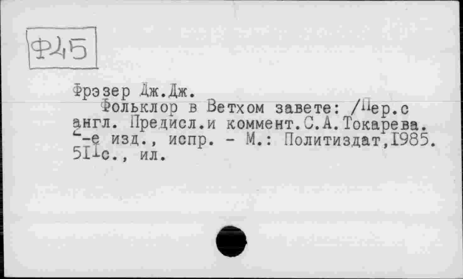 ﻿Фрэзер Дж.Дж.
Фольклор в Ветхом завете: /^ер.с англ. Предисл.и коммент.С.А.Токарева. <’-е изд., испр. - М.: Политиздат,1985. 51-i-c., ил.